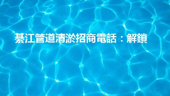 綦江管道清淤招商電話：解鎖水道疑團(tuán)，揭秘隱秘黑科技！
